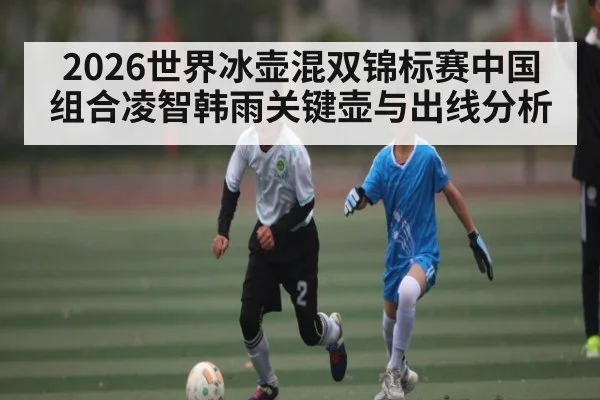 2026世界冰壶混双锦标赛中国组合凌智韩雨关键壶与出线分析
