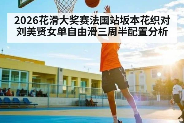 2026花滑大奖赛法国站坂本花织对刘美贤女单自由滑三周半配置分析
